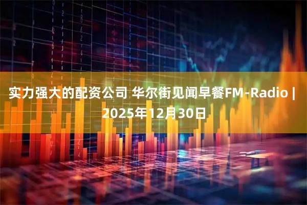 实力强大的配资公司 华尔街见闻早餐FM-Radio | 2025年12月30日