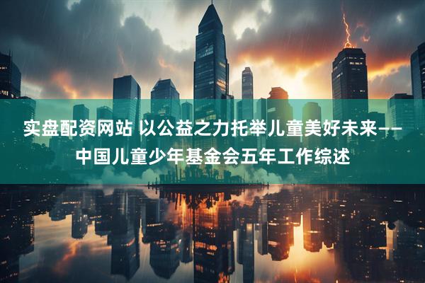 实盘配资网站 以公益之力托举儿童美好未来——中国儿童少年基金会五年工作综述