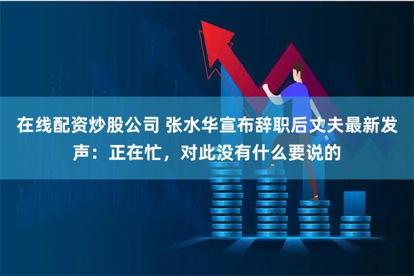 在线配资炒股公司 张水华宣布辞职后丈夫最新发声：正在忙，对此没有什么要说的