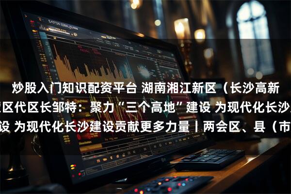 炒股入门知识配资平台 湖南湘江新区（长沙高新区）管委会主任、岳麓区代区长邹特：聚力“三个高地”建设 为现代化长沙建设贡献更多力量丨两会区、县（市）长访谈