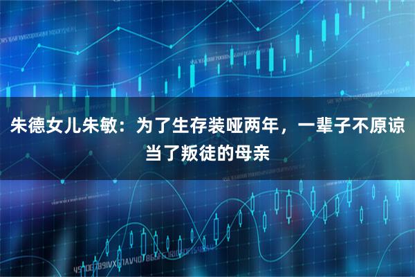 朱德女儿朱敏：为了生存装哑两年，一辈子不原谅当了叛徒的母亲