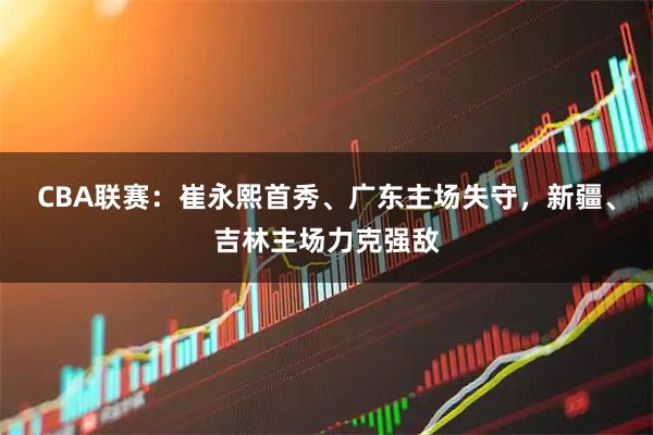 CBA联赛：崔永熙首秀、广东主场失守，新疆、吉林主场力克强敌