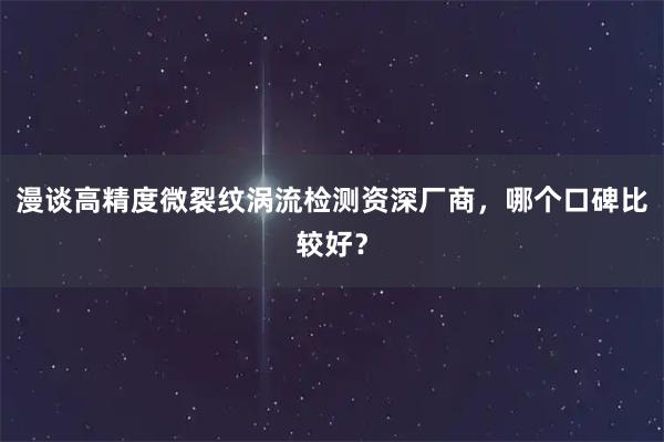 漫谈高精度微裂纹涡流检测资深厂商，哪个口碑比较好？