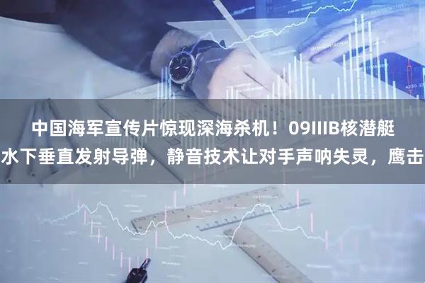 中国海军宣传片惊现深海杀机！09IIIB核潜艇水下垂直发射导弹，静音技术让对手声呐失灵，鹰击