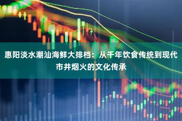 惠阳淡水潮汕海鲜大排档：从千年饮食传统到现代市井烟火的文化传承