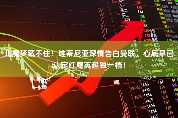 儿魔梦藏不住！维蒂尼亚深情告白曼联，心底早已认定红魔英超独一档！