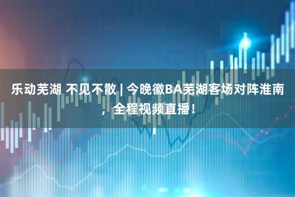 乐动芜湖 不见不散 | 今晚徽BA芜湖客场对阵淮南，全程视频直播！