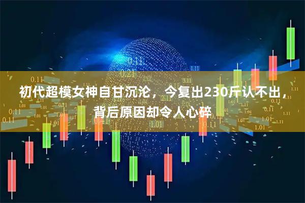 初代超模女神自甘沉沦，今复出230斤认不出，背后原因却令人心碎