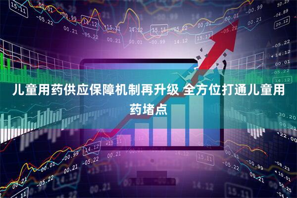 儿童用药供应保障机制再升级 全方位打通儿童用药堵点