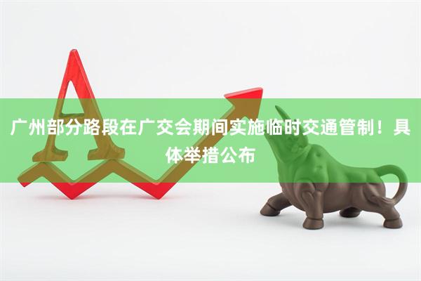 广州部分路段在广交会期间实施临时交通管制！具体举措公布