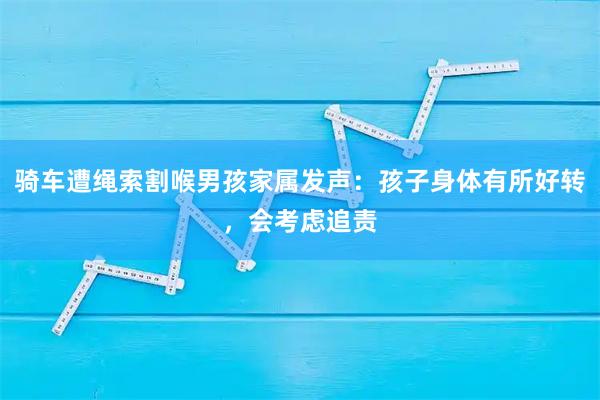 骑车遭绳索割喉男孩家属发声：孩子身体有所好转，会考虑追责