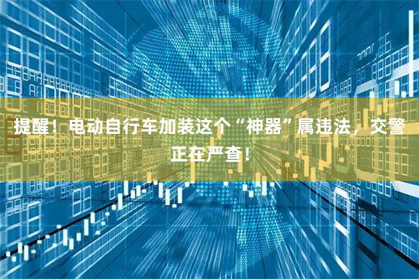 提醒！电动自行车加装这个“神器”属违法，交警正在严查！