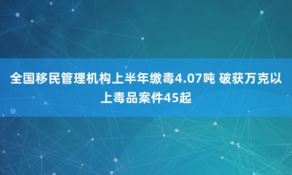 全国移民管理机构上半年缴毒4.07吨 破获万克以上毒品案件45起