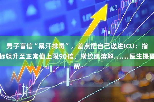 男子盲信“暴汗排毒”，差点把自己送进ICU：指标飙升至正常值上限90倍、横纹肌溶解……医生提醒