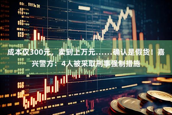 成本仅300元,卖到上万元……确认是假货!嘉兴警方:4人被采取刑事强制措施