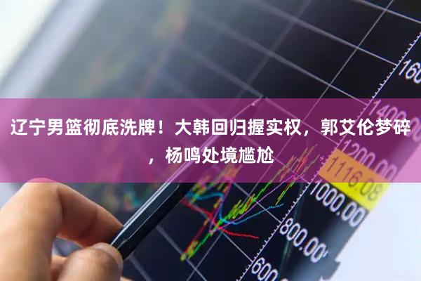 辽宁男篮彻底洗牌!大韩回归握实权,郭艾伦梦碎,杨鸣处境尴尬