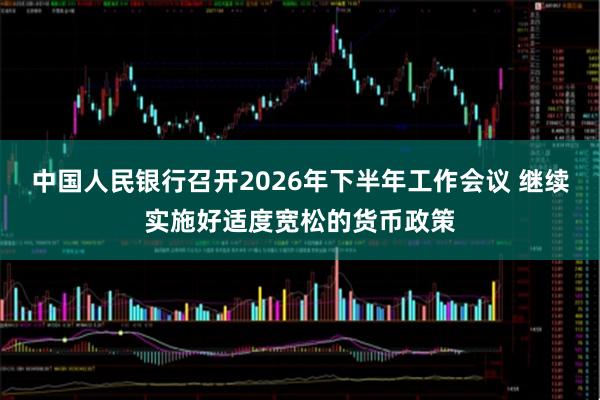 中国人民银行召开2026年下半年工作会议 继续实施好适度宽松的货币政策