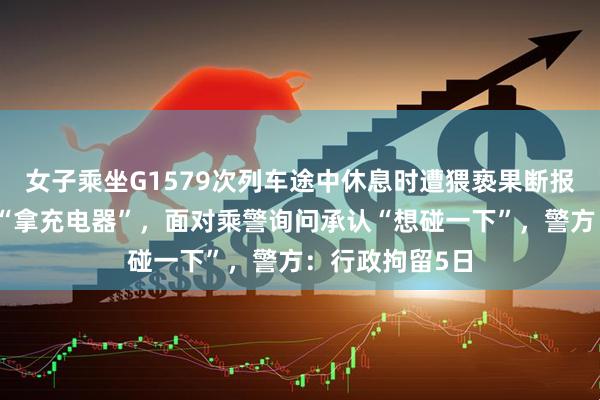 女子乘坐G1579次列车途中休息时遭猥亵果断报警，男子辩称“拿充电器”，面对乘警询问承认“想碰一下”，警方：行政拘留5日