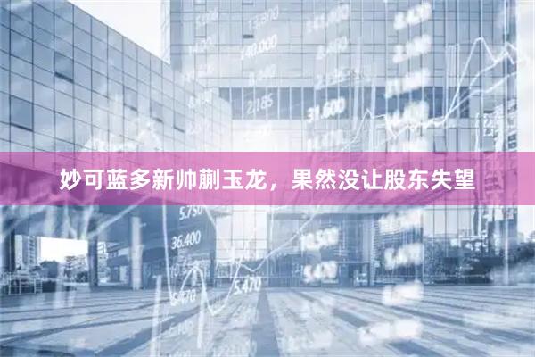 妙可蓝多新帅蒯玉龙，果然没让股东失望