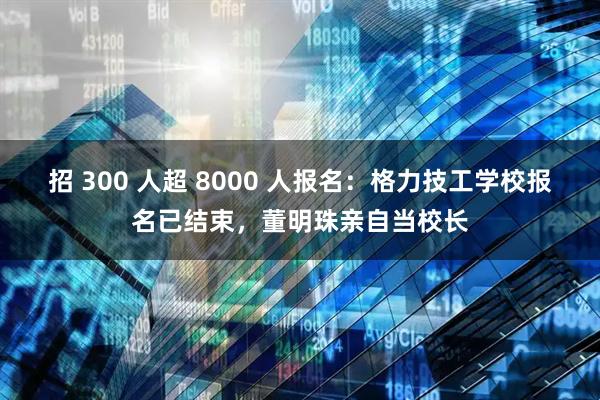 招 300 人超 8000 人报名：格力技工学校报名已结束，董明珠亲自当校长