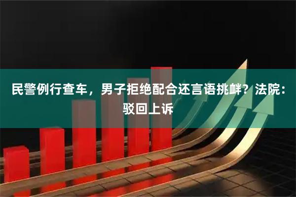 民警例行查车，男子拒绝配合还言语挑衅？法院：驳回上诉