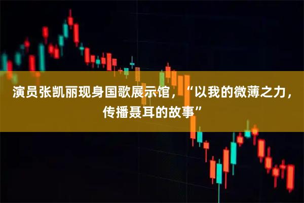 演员张凯丽现身国歌展示馆，“以我的微薄之力，传播聂耳的故事”