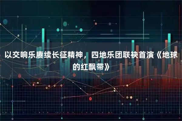 以交响乐赓续长征精神，四地乐团联袂首演《地球的红飘带》