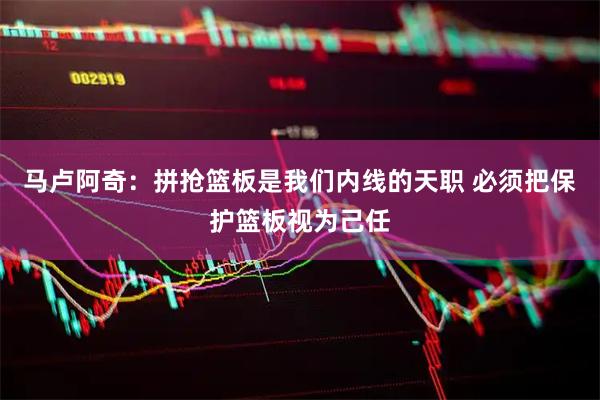 马卢阿奇：拼抢篮板是我们内线的天职 必须把保护篮板视为己任